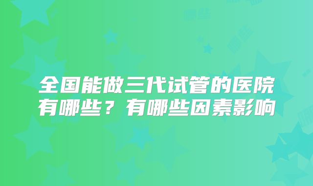 全国能做三代试管的医院有哪些?有哪些因素影响