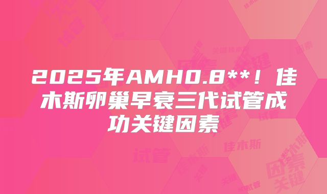 2025年AMH0.8**！佳木斯卵巢早衰三代试管成功关键因素