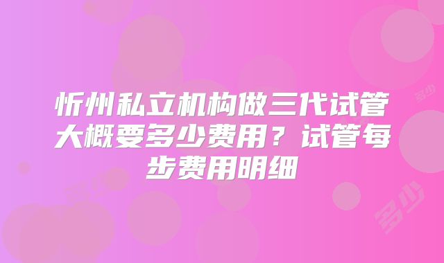 忻州私立机构做三代试管大概要多少费用？试管每步费用明细