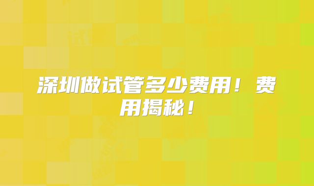 深圳做试管多少费用!费用揭秘!