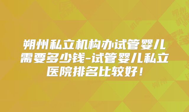 朔州私立机构办试管婴儿需要多少钱-试管婴儿私立医院排名比较好!