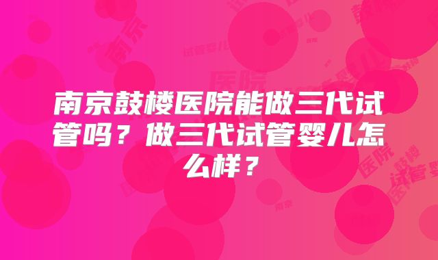 南京鼓楼医院能做三代试管吗?做三代试管婴儿怎么样?