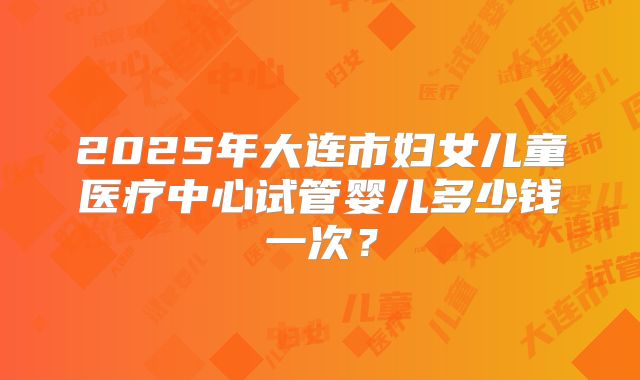 2025年大连市妇女儿童医疗中心试管婴儿多少钱一次？
