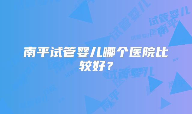 南平试管婴儿哪个医院比较好?