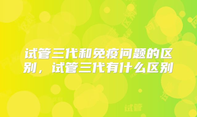 试管三代和免疫问题的区别，试管三代有什么区别