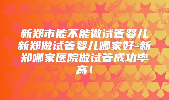 新郑市能不能做试管婴儿新郑做试管婴儿哪家好-新郑哪家医院做试管成功率高!