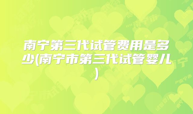 南宁第三代试管费用是多少(南宁市第三代试管婴儿)