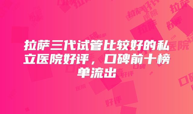 拉萨三代试管比较好的私立医院好评，口碑前十榜单流出