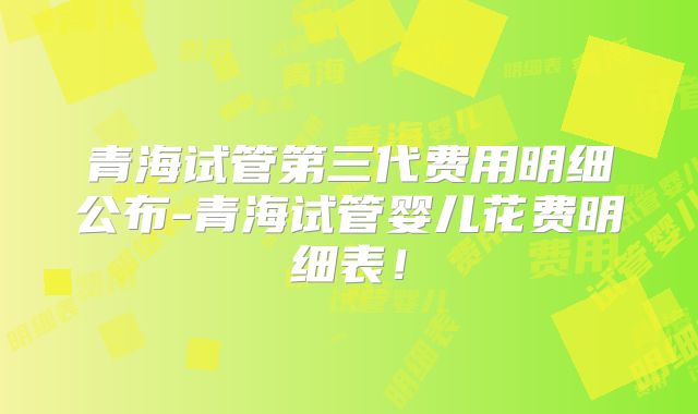 青海试管第三代费用明细公布-青海试管婴儿花费明细表！