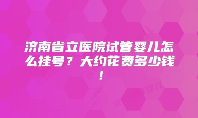 济南省立医院试管婴儿怎么挂号？大约花费多少钱！