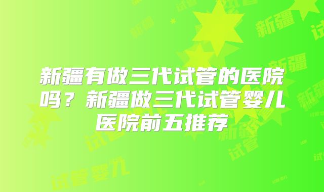 新疆有做三代试管的医院吗？新疆做三代试管婴儿医院前五推荐