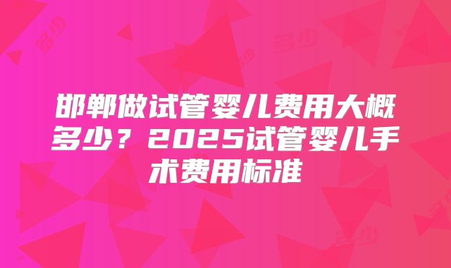 邯郸做试管婴儿费用大概多少？2025试管婴儿手术费用标准