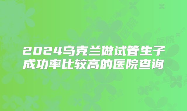 2024乌克兰做试管生子成功率比较高的医院查询
