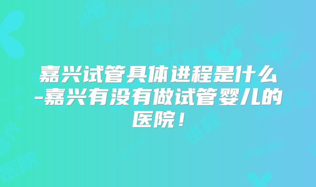 嘉兴试管具体进程是什么-嘉兴有没有做试管婴儿的医院！