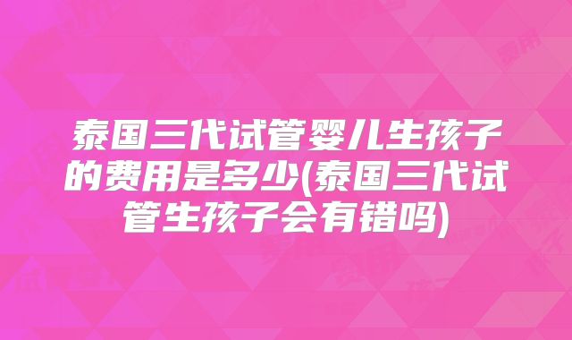 泰国三代试管婴儿生孩子的费用是多少(泰国三代试管生孩子会有错吗)