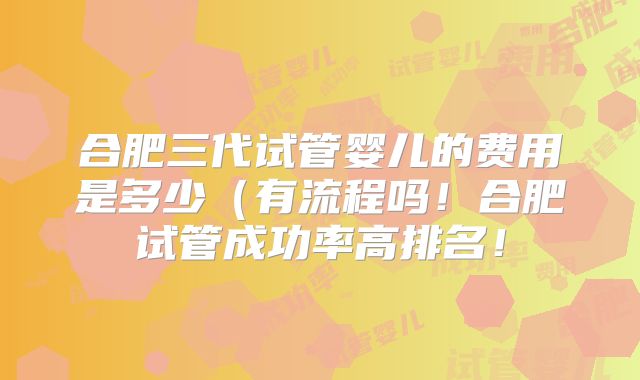 合肥三代试管婴儿的费用是多少(有流程吗!合肥试管成功率高排名!