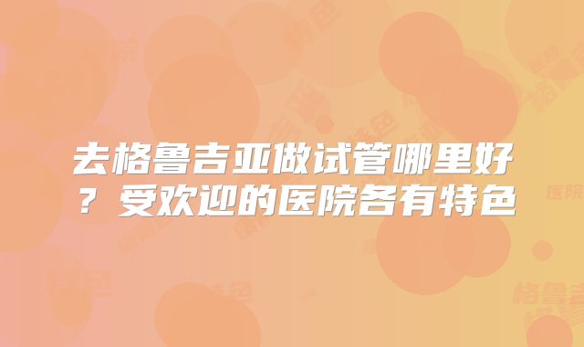 去格鲁吉亚做试管哪里好?受欢迎的医院各有特色
