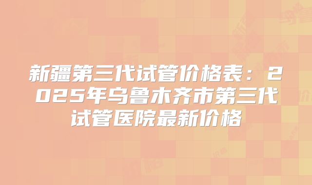 新疆第三代试管价格表：2025年乌鲁木齐市第三代试管医院最新价格