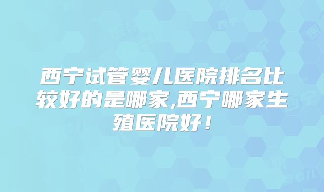 西宁试管婴儿医院排名比较好的是哪家,西宁哪家生殖医院好！