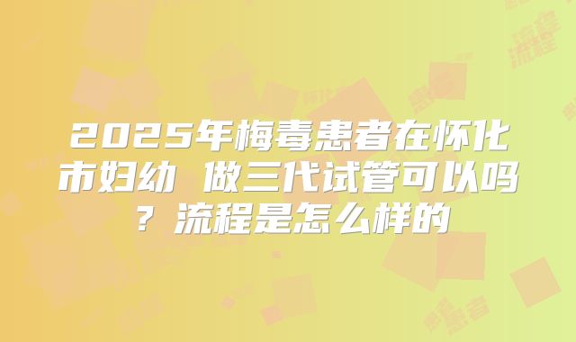 2025年梅毒患者在怀化市妇幼 做三代试管可以吗？流程是怎么样的