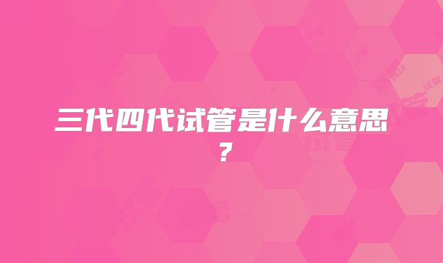 三代四代试管是什么意思？