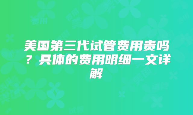 美国第三代试管费用贵吗？具体的费用明细一文详解