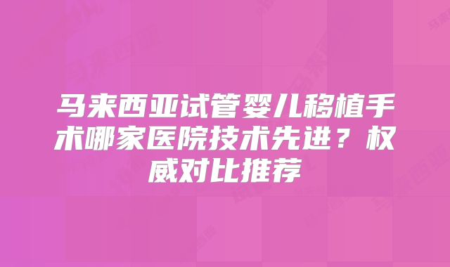 马来西亚试管婴儿移植手术哪家医院技术先进？权威对比推荐