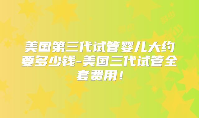 美国第三代试管婴儿大约要多少钱-美国三代试管全套费用！