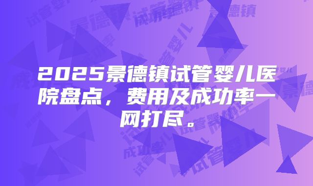 2025景德镇试管婴儿医院盘点,费用及成功率一网打尽。