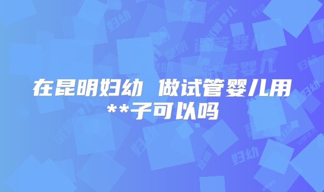 在昆明妇幼 做试管婴儿用**子可以吗