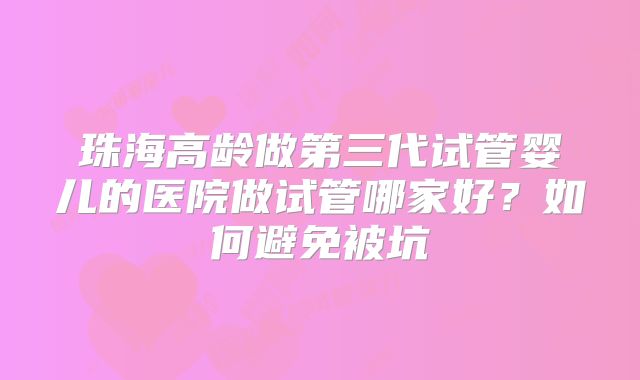 珠海高龄做第三代试管婴儿的医院做试管哪家好?如何避免被坑