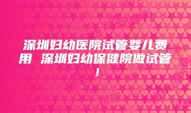 深圳妇幼医院试管婴儿费用 深圳妇幼保健院做试管！