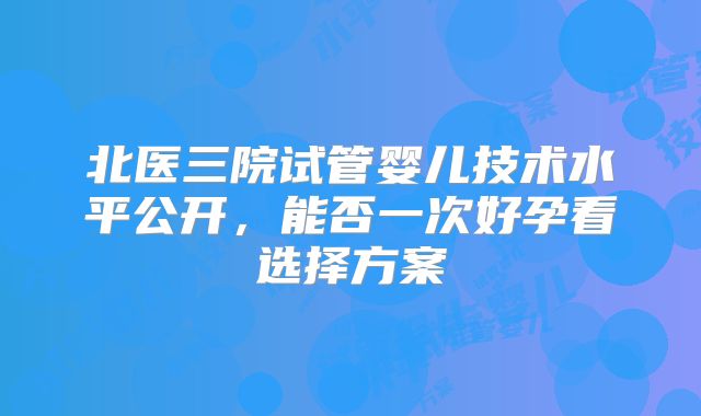 北医三院试管婴儿技术水平公开，能否一次好孕看选择方案