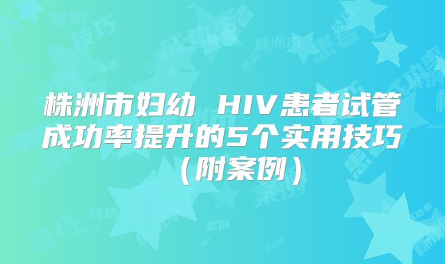 株洲市妇幼 HIV患者试管成功率提升的5个实用技巧(附案例)