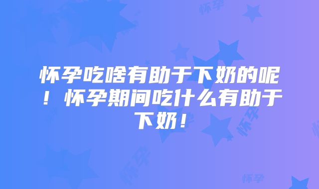 怀孕吃啥有助于下奶的呢！怀孕期间吃什么有助于下奶！