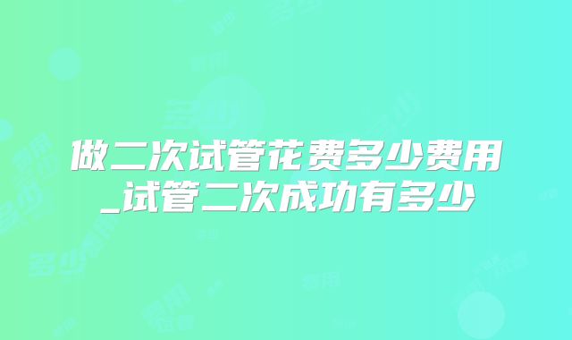 做二次试管花费多少费用_试管二次成功有多少