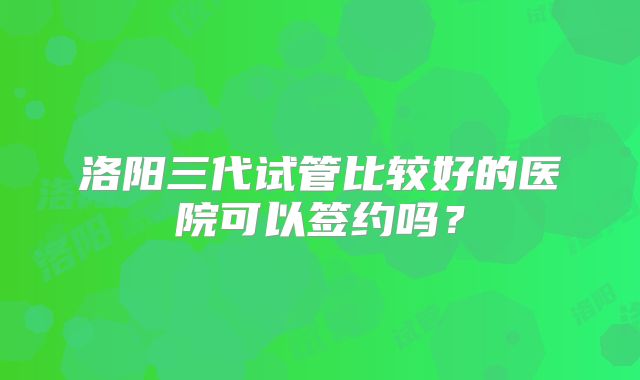 洛阳三代试管比较好的医院可以签约吗?