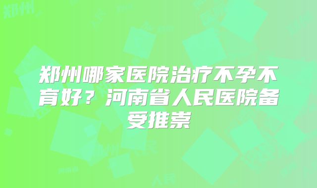 郑州哪家医院治疗不孕不育好？河南省人民医院备受推崇