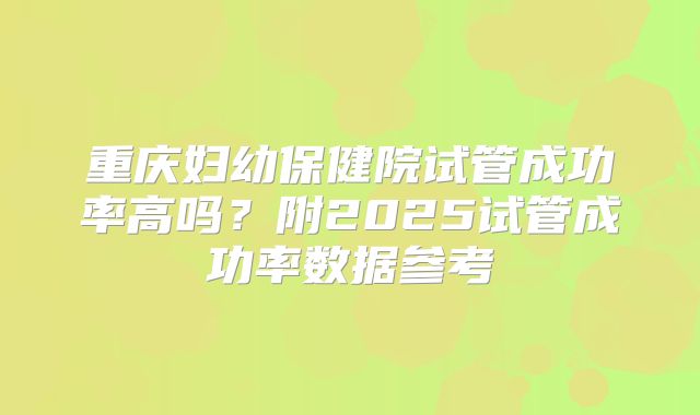 重庆妇幼保健院试管成功率高吗？附2025试管成功率数据参考