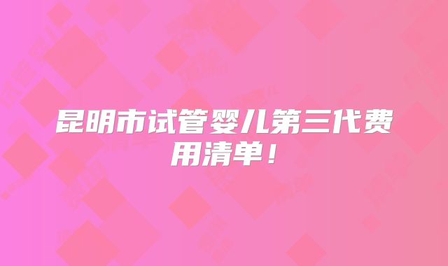昆明市试管婴儿第三代费用清单！
