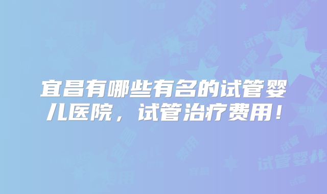 宜昌有哪些有名的试管婴儿医院,试管治疗费用!