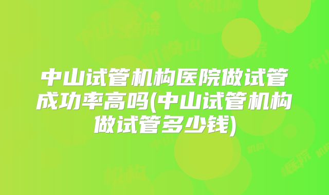 中山试管机构医院做试管成功率高吗(中山试管机构做试管多少钱)