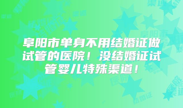 阜阳市单身不用结婚证做试管的医院！没结婚证试管婴儿特殊渠道！