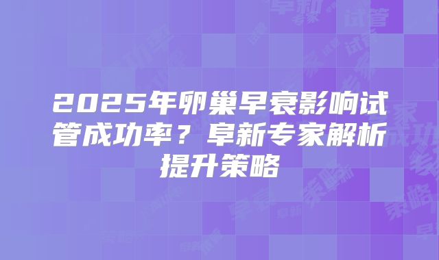 2025年卵巢早衰影响试管成功率？阜新专家解析提升策略