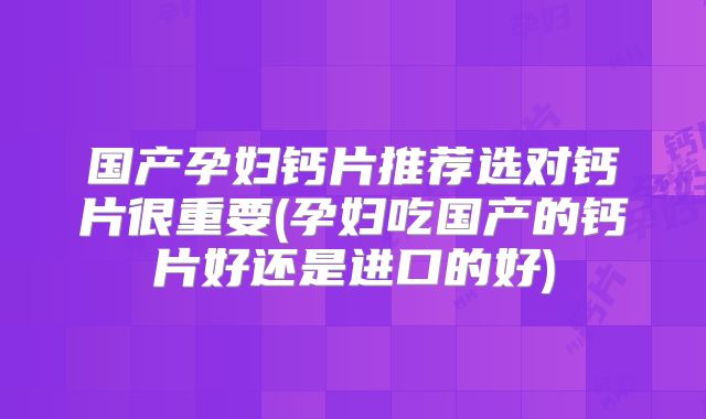 国产孕妇钙片推荐选对钙片很重要(孕妇吃国产的钙片好还是进口的好)