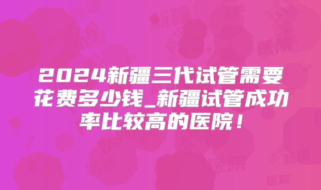 2024新疆三代试管需要花费多少钱_新疆试管成功率比较高的医院！