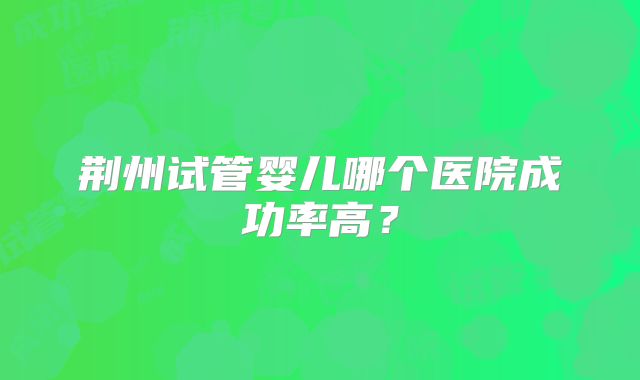 荆州试管婴儿哪个医院成功率高？
