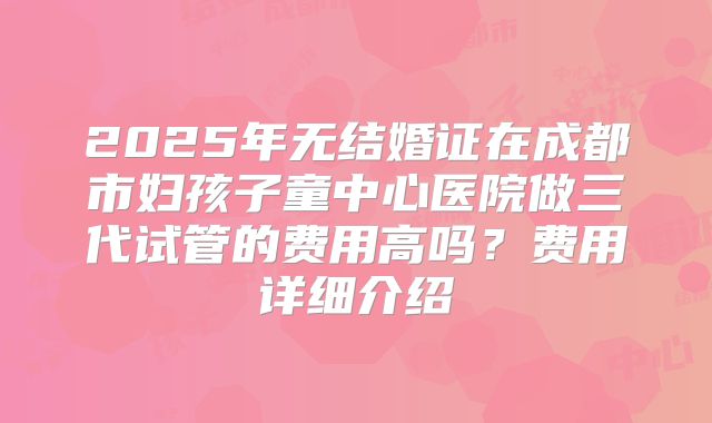 2025年无结婚证在成都市妇孩子童中心医院做三代试管的费用高吗？费用详细介绍