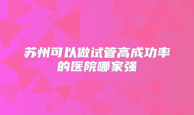 苏州可以做试管高成功率的医院哪家强