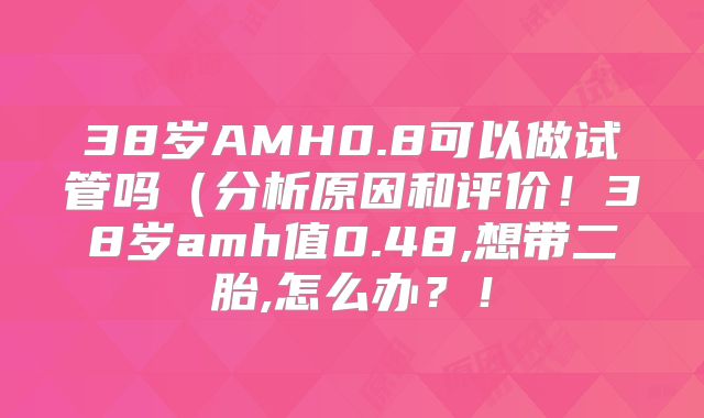 38岁AMH0.8可以做试管吗（分析原因和评价！38岁amh值0.48,想带二胎,怎么办？！